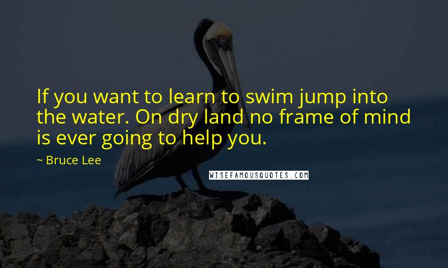 Bruce Lee Quotes: If you want to learn to swim jump into the water. On dry land no frame of mind is ever going to help you.