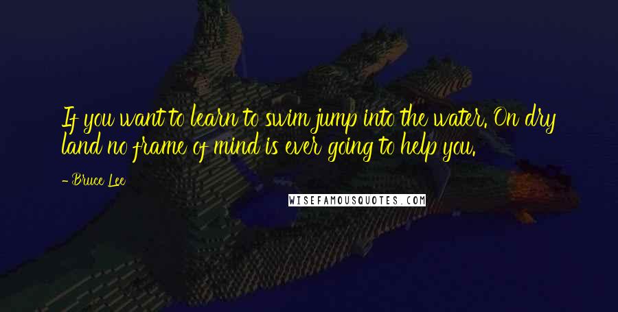 Bruce Lee Quotes: If you want to learn to swim jump into the water. On dry land no frame of mind is ever going to help you.