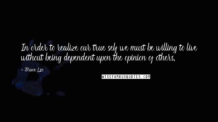 Bruce Lee Quotes: In order to realize our true self we must be willing to live without being dependent upon the opinion of others.