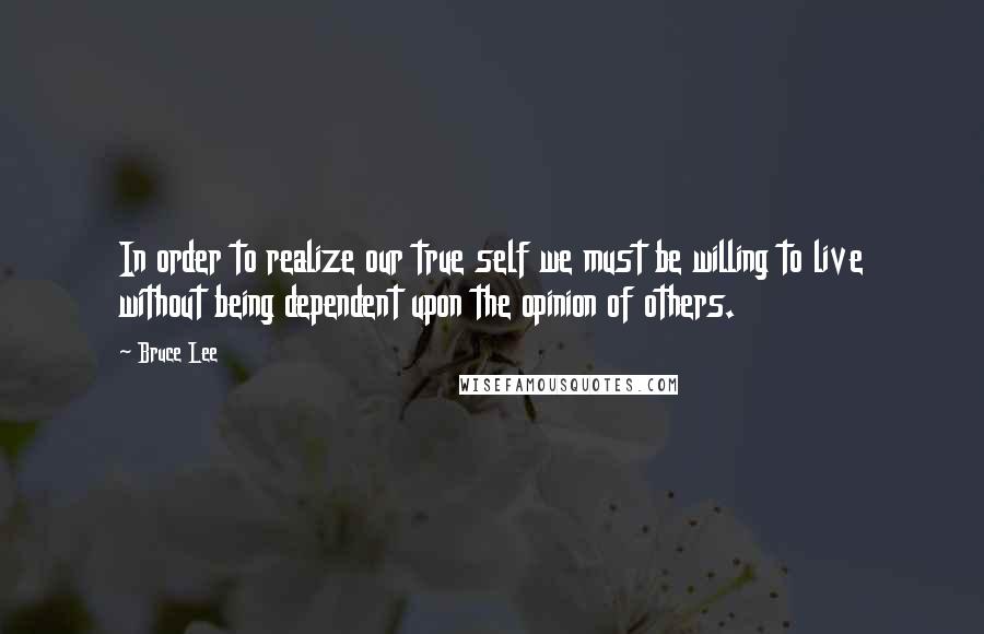 Bruce Lee Quotes: In order to realize our true self we must be willing to live without being dependent upon the opinion of others.