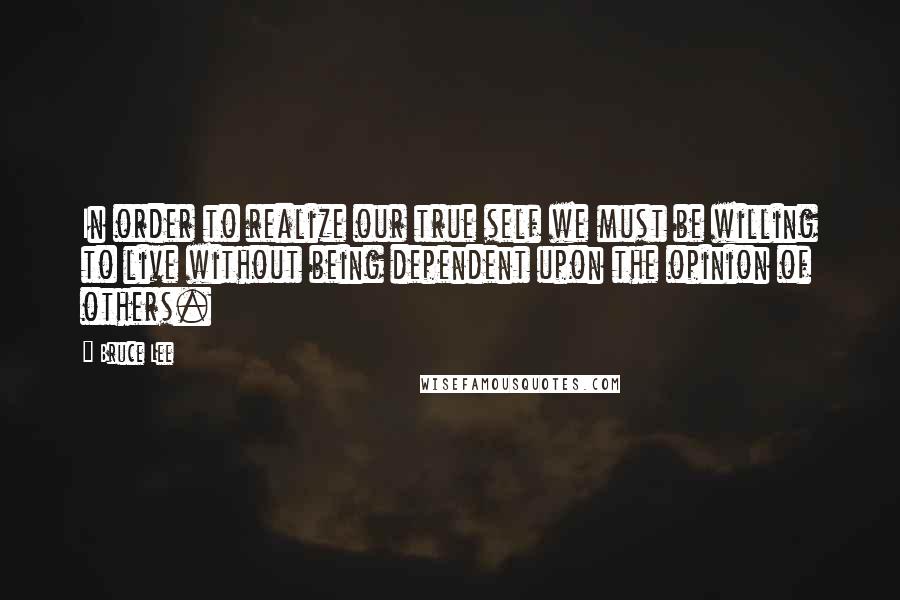 Bruce Lee Quotes: In order to realize our true self we must be willing to live without being dependent upon the opinion of others.