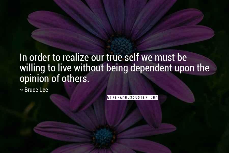 Bruce Lee Quotes: In order to realize our true self we must be willing to live without being dependent upon the opinion of others.