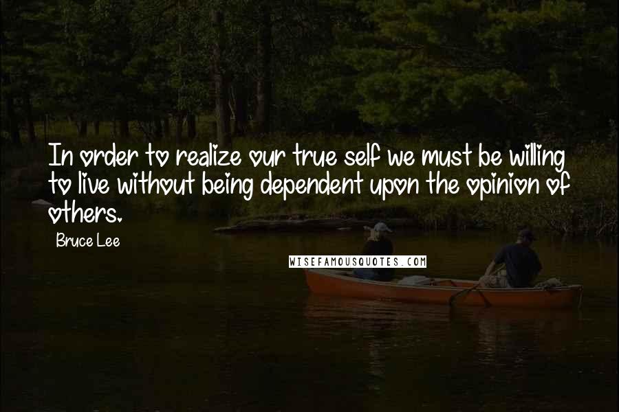 Bruce Lee Quotes: In order to realize our true self we must be willing to live without being dependent upon the opinion of others.