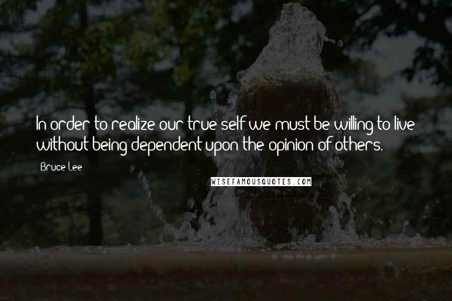 Bruce Lee Quotes: In order to realize our true self we must be willing to live without being dependent upon the opinion of others.