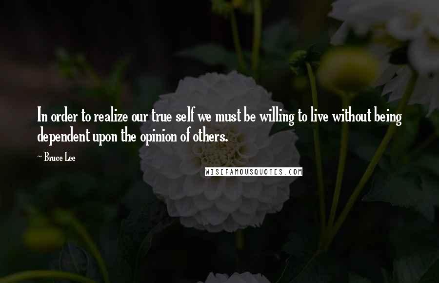 Bruce Lee Quotes: In order to realize our true self we must be willing to live without being dependent upon the opinion of others.