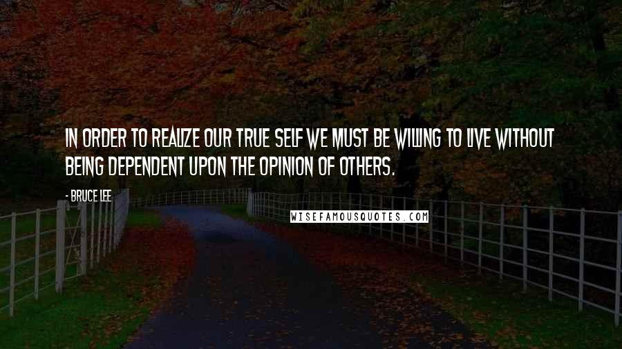 Bruce Lee Quotes: In order to realize our true self we must be willing to live without being dependent upon the opinion of others.