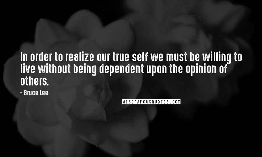 Bruce Lee Quotes: In order to realize our true self we must be willing to live without being dependent upon the opinion of others.