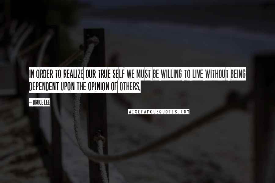 Bruce Lee Quotes: In order to realize our true self we must be willing to live without being dependent upon the opinion of others.