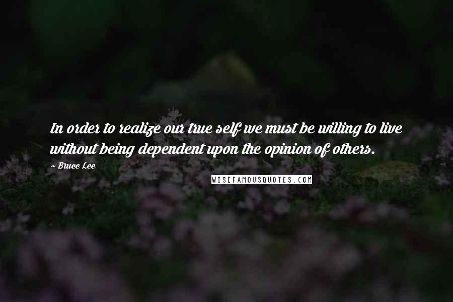 Bruce Lee Quotes: In order to realize our true self we must be willing to live without being dependent upon the opinion of others.