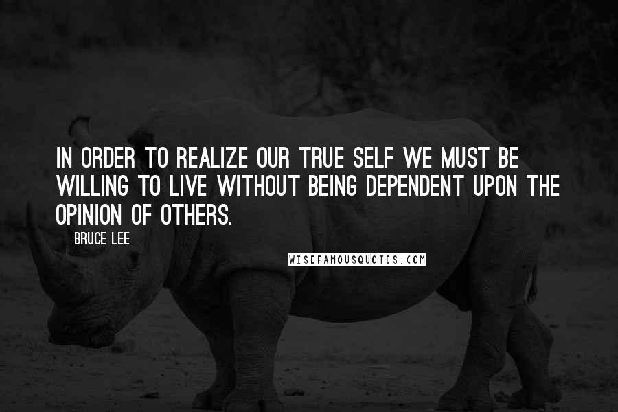 Bruce Lee Quotes: In order to realize our true self we must be willing to live without being dependent upon the opinion of others.