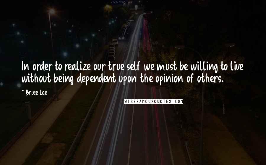 Bruce Lee Quotes: In order to realize our true self we must be willing to live without being dependent upon the opinion of others.