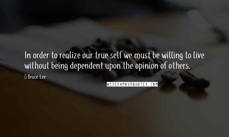 Bruce Lee Quotes: In order to realize our true self we must be willing to live without being dependent upon the opinion of others.