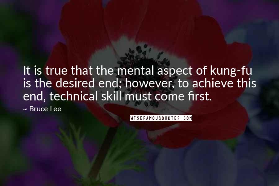 Bruce Lee Quotes: It is true that the mental aspect of kung-fu is the desired end; however, to achieve this end, technical skill must come first.