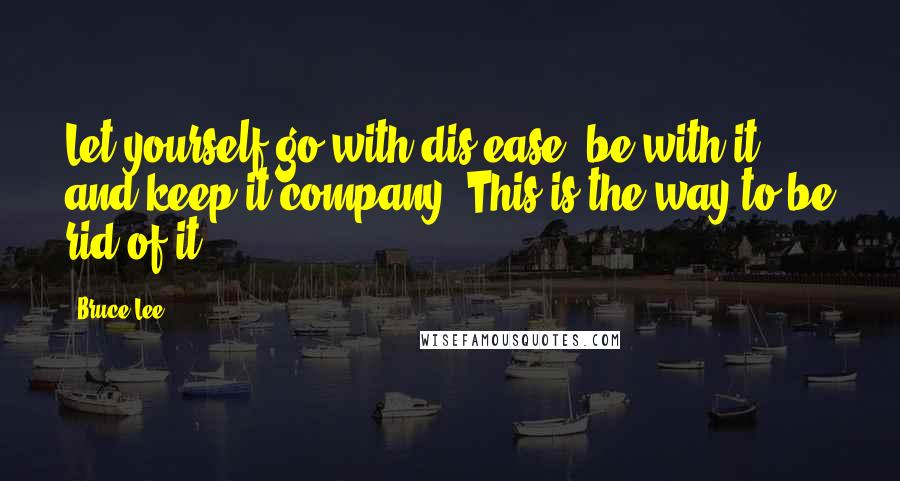 Bruce Lee Quotes: Let yourself go with dis-ease, be with it, and keep it company. This is the way to be rid of it.