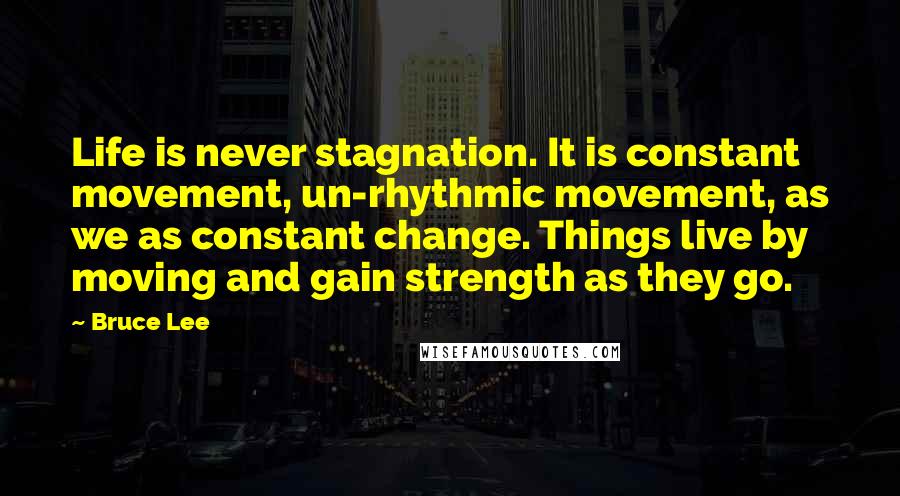 Bruce Lee Quotes: Life is never stagnation. It is constant movement, un-rhythmic movement, as we as constant change. Things live by moving and gain strength as they go.