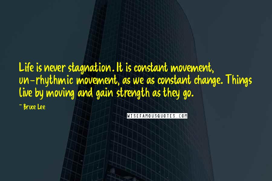 Bruce Lee Quotes: Life is never stagnation. It is constant movement, un-rhythmic movement, as we as constant change. Things live by moving and gain strength as they go.