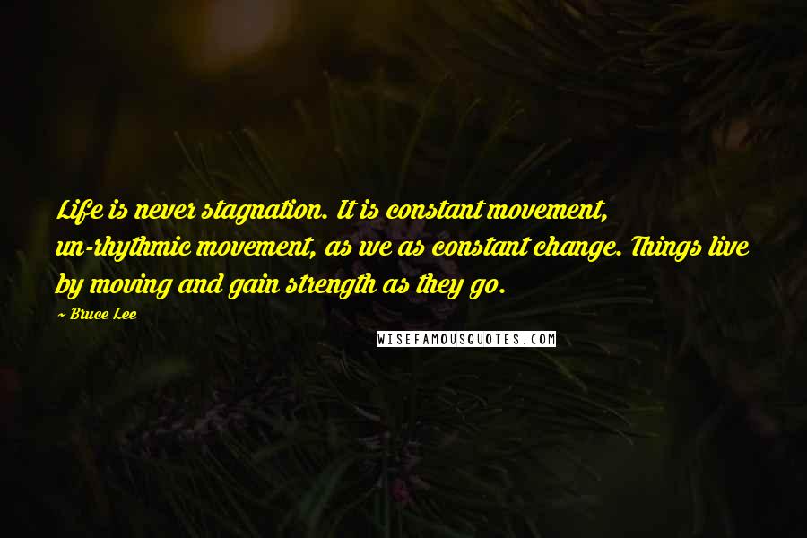 Bruce Lee Quotes: Life is never stagnation. It is constant movement, un-rhythmic movement, as we as constant change. Things live by moving and gain strength as they go.