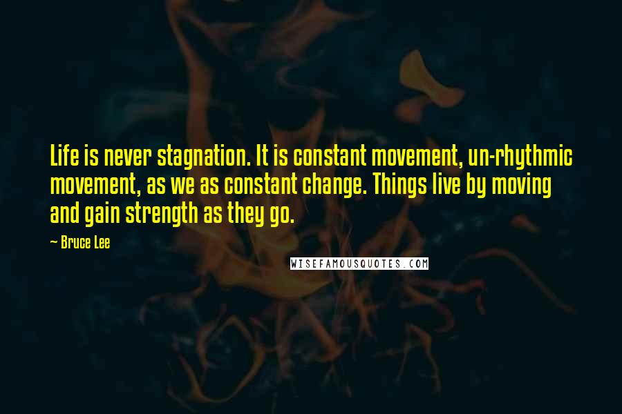 Bruce Lee Quotes: Life is never stagnation. It is constant movement, un-rhythmic movement, as we as constant change. Things live by moving and gain strength as they go.