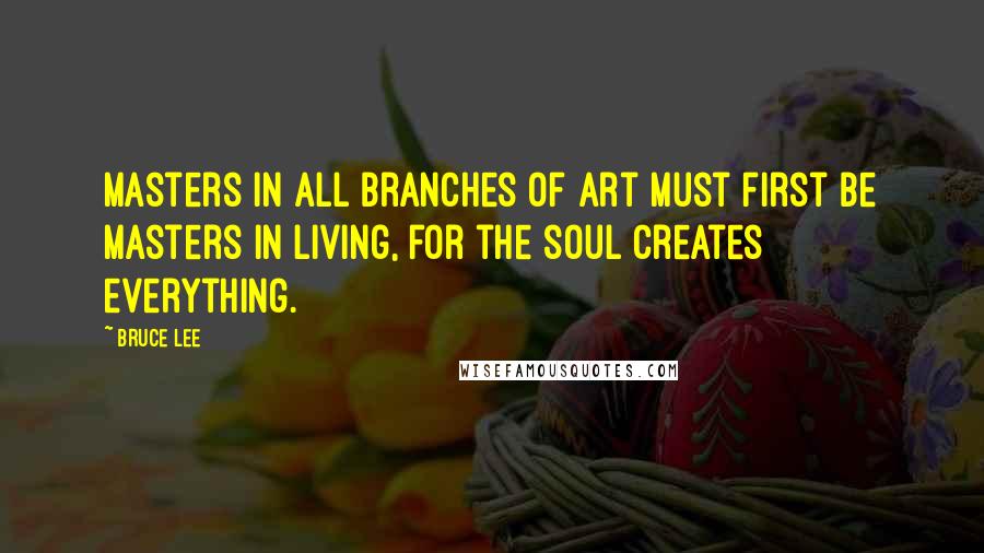 Bruce Lee Quotes: Masters in all branches of art must first be masters in living, for the soul creates everything.