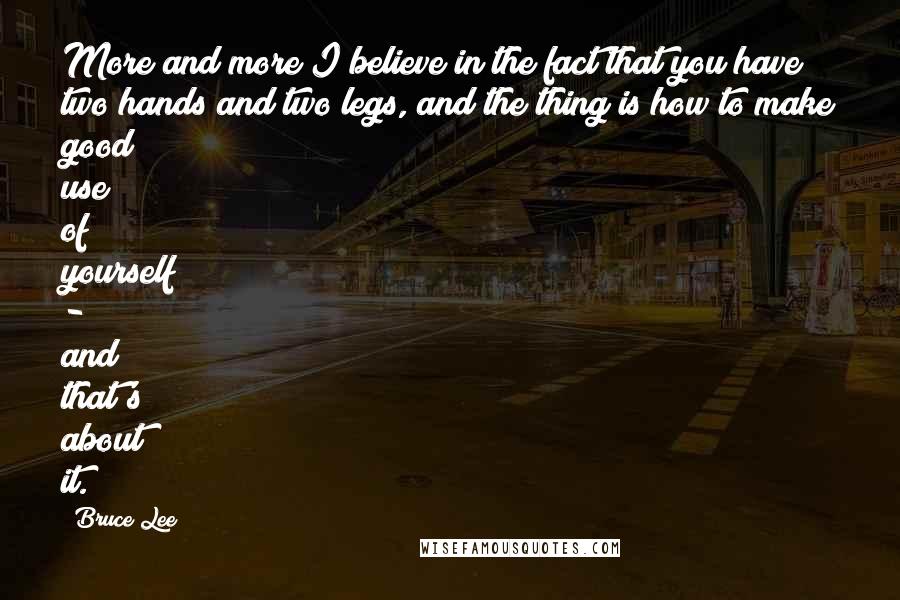 Bruce Lee Quotes: More and more I believe in the fact that you have two hands and two legs, and the thing is how to make good use of yourself - and that's about it.