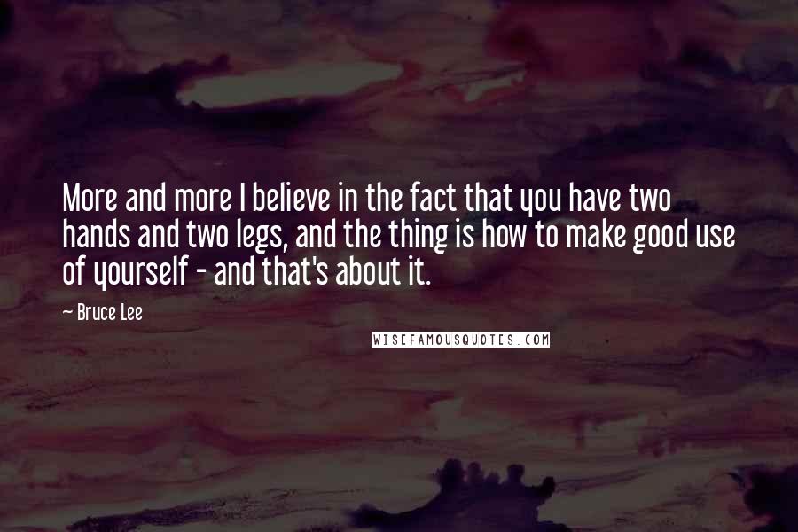 Bruce Lee Quotes: More and more I believe in the fact that you have two hands and two legs, and the thing is how to make good use of yourself - and that's about it.