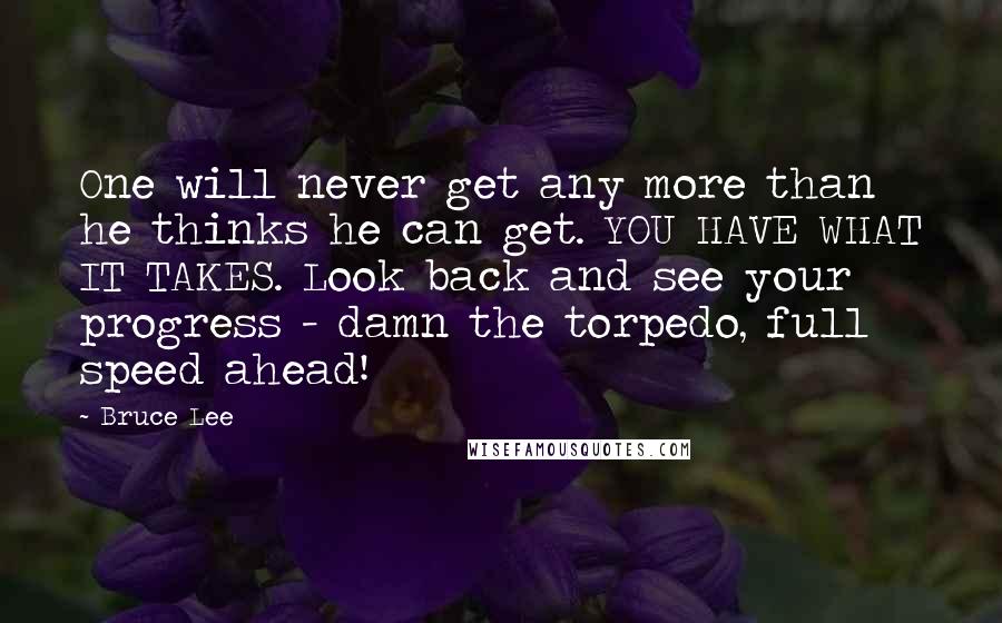 Bruce Lee Quotes: One will never get any more than he thinks he can get. YOU HAVE WHAT IT TAKES. Look back and see your progress - damn the torpedo, full speed ahead!