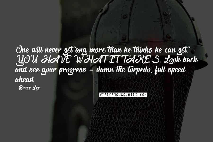 Bruce Lee Quotes: One will never get any more than he thinks he can get. YOU HAVE WHAT IT TAKES. Look back and see your progress - damn the torpedo, full speed ahead!