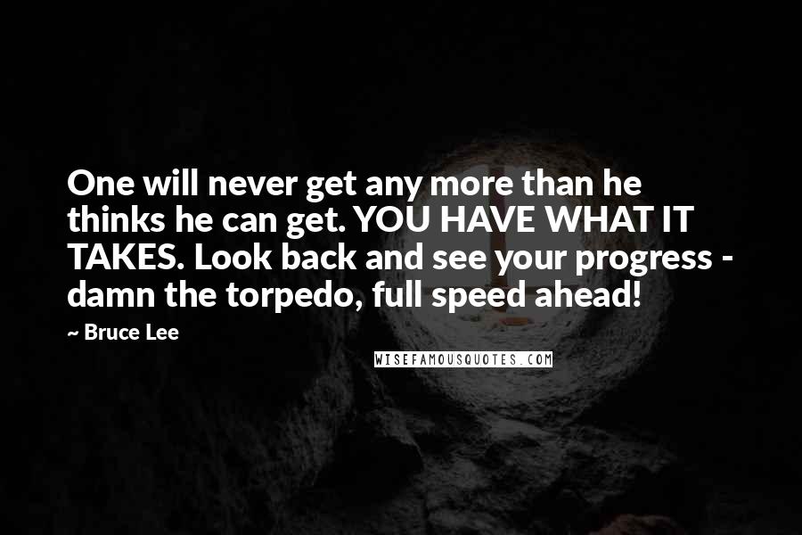 Bruce Lee Quotes: One will never get any more than he thinks he can get. YOU HAVE WHAT IT TAKES. Look back and see your progress - damn the torpedo, full speed ahead!