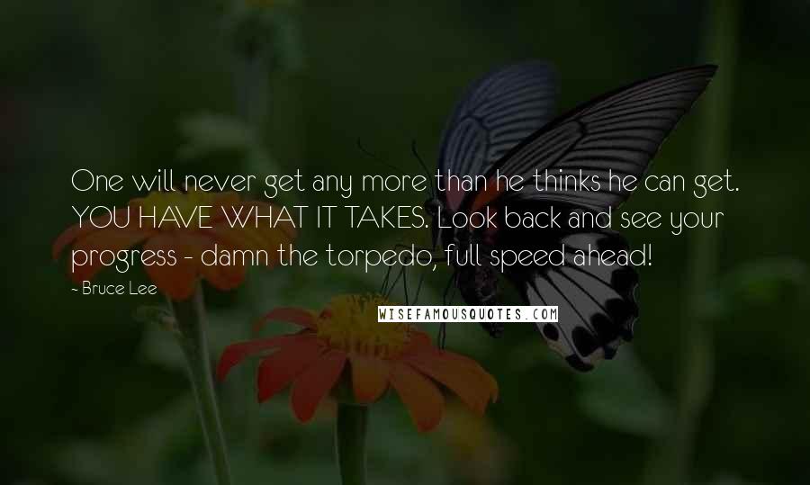 Bruce Lee Quotes: One will never get any more than he thinks he can get. YOU HAVE WHAT IT TAKES. Look back and see your progress - damn the torpedo, full speed ahead!