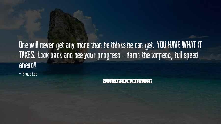 Bruce Lee Quotes: One will never get any more than he thinks he can get. YOU HAVE WHAT IT TAKES. Look back and see your progress - damn the torpedo, full speed ahead!