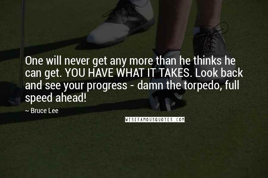 Bruce Lee Quotes: One will never get any more than he thinks he can get. YOU HAVE WHAT IT TAKES. Look back and see your progress - damn the torpedo, full speed ahead!