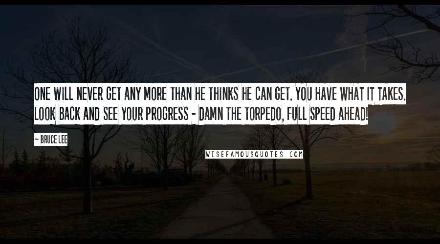 Bruce Lee Quotes: One will never get any more than he thinks he can get. YOU HAVE WHAT IT TAKES. Look back and see your progress - damn the torpedo, full speed ahead!