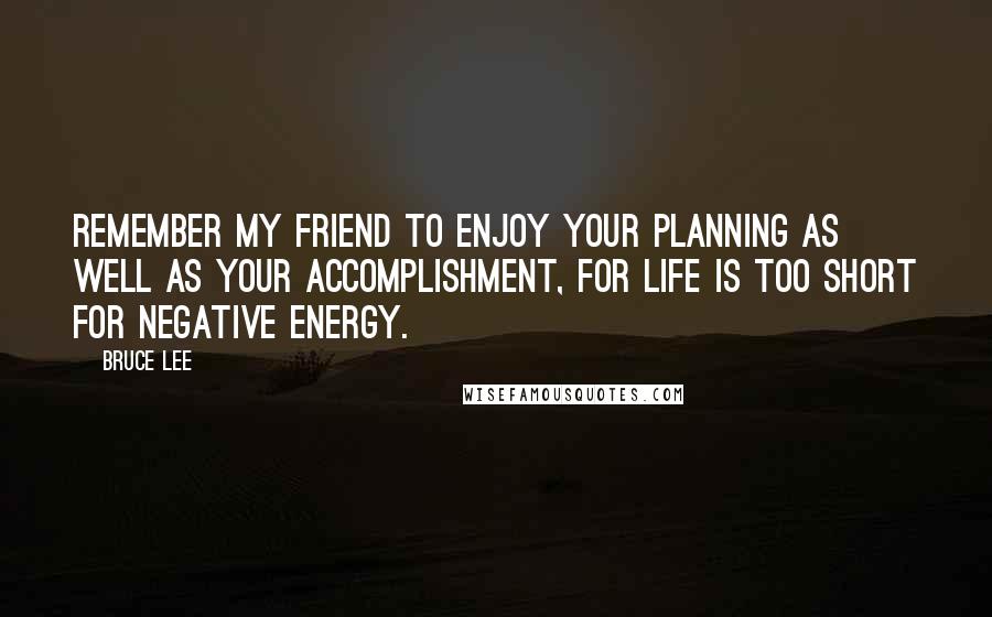 Bruce Lee Quotes: Remember my friend to enjoy your planning as well as your accomplishment, for life is too short for negative energy.