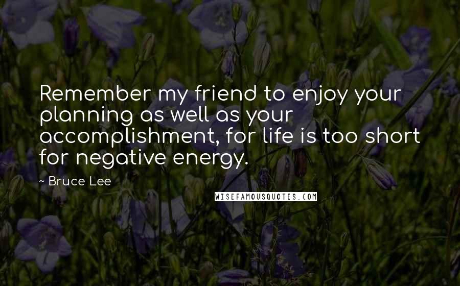 Bruce Lee Quotes: Remember my friend to enjoy your planning as well as your accomplishment, for life is too short for negative energy.