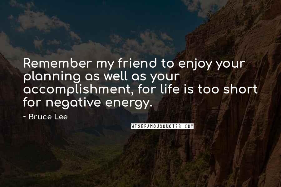 Bruce Lee Quotes: Remember my friend to enjoy your planning as well as your accomplishment, for life is too short for negative energy.