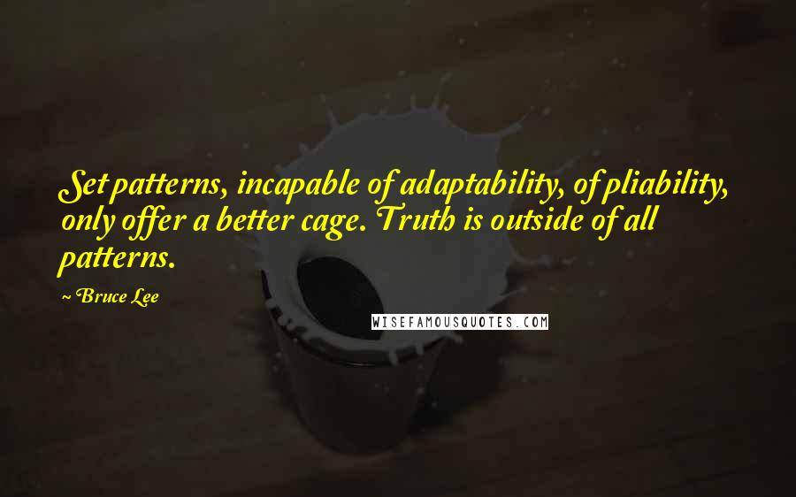 Bruce Lee Quotes: Set patterns, incapable of adaptability, of pliability, only offer a better cage. Truth is outside of all patterns.