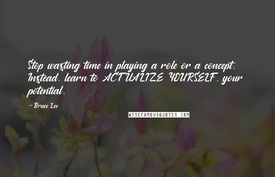 Bruce Lee Quotes: Stop wasting time in playing a role or a concept. Instead, learn to ACTUALIZE YOURSELF, your potential.