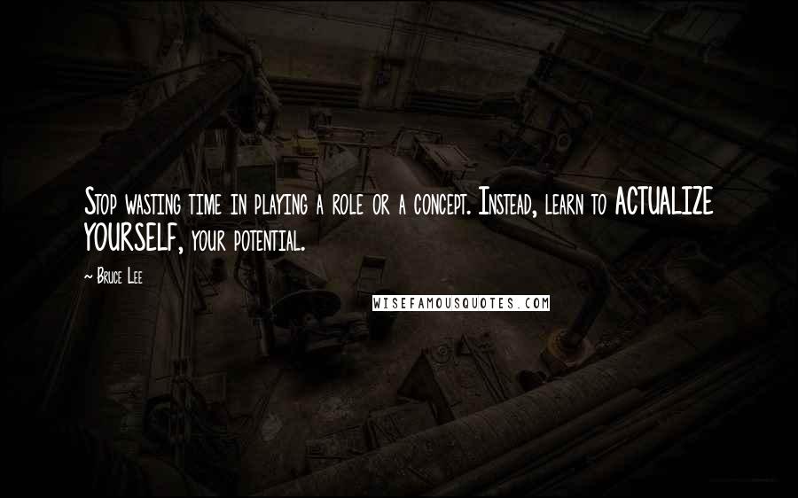 Bruce Lee Quotes: Stop wasting time in playing a role or a concept. Instead, learn to ACTUALIZE YOURSELF, your potential.