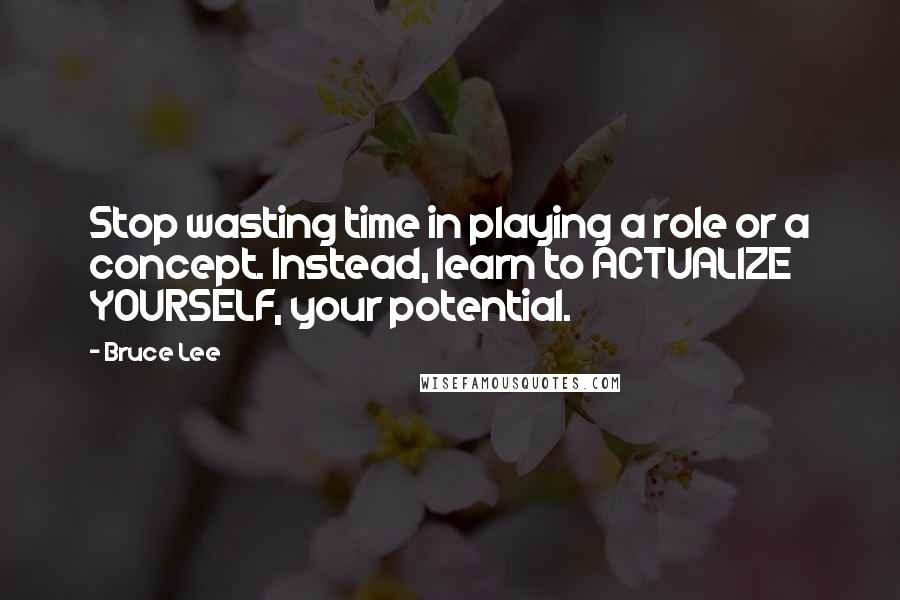 Bruce Lee Quotes: Stop wasting time in playing a role or a concept. Instead, learn to ACTUALIZE YOURSELF, your potential.