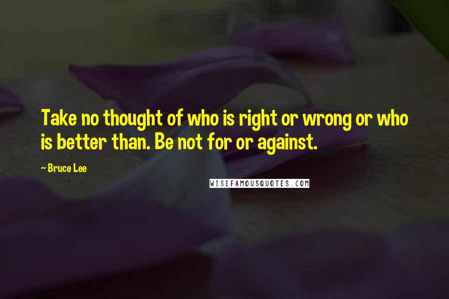 Bruce Lee Quotes: Take no thought of who is right or wrong or who is better than. Be not for or against.