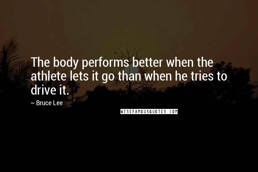 Bruce Lee Quotes: The body performs better when the athlete lets it go than when he tries to drive it.