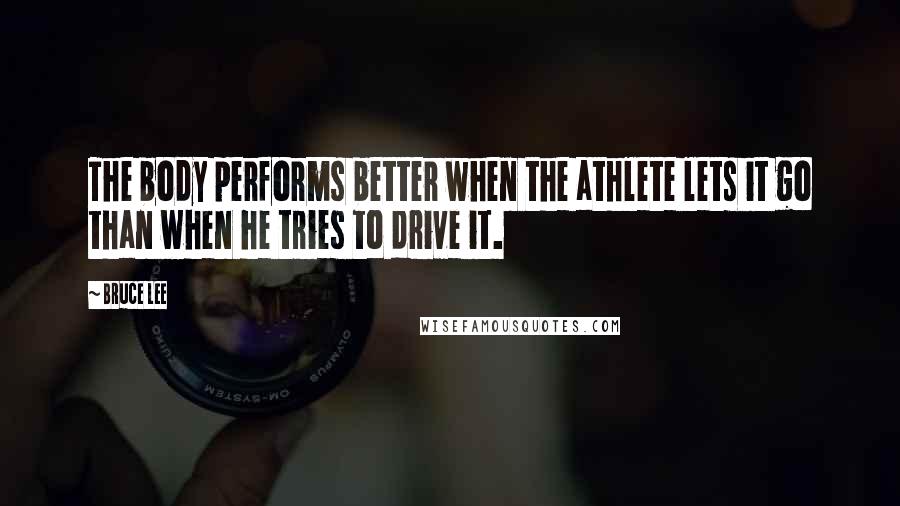 Bruce Lee Quotes: The body performs better when the athlete lets it go than when he tries to drive it.