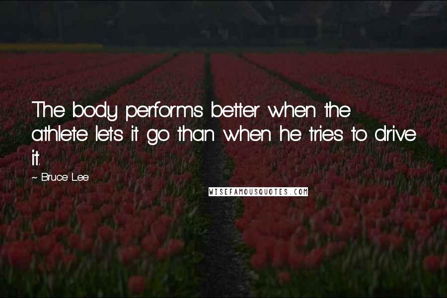 Bruce Lee Quotes: The body performs better when the athlete lets it go than when he tries to drive it.