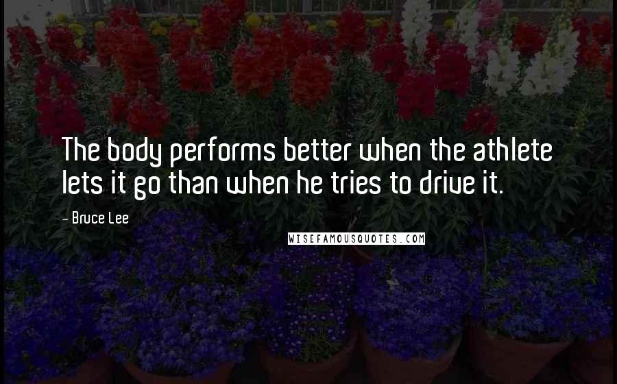 Bruce Lee Quotes: The body performs better when the athlete lets it go than when he tries to drive it.