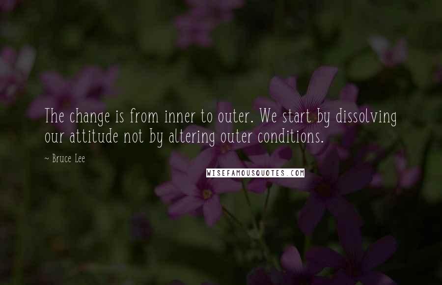 Bruce Lee Quotes: The change is from inner to outer. We start by dissolving our attitude not by altering outer conditions.