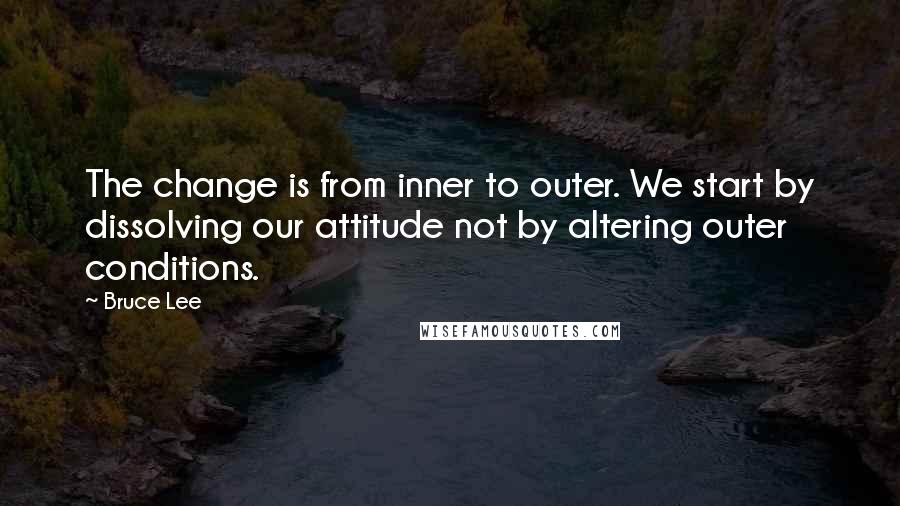 Bruce Lee Quotes: The change is from inner to outer. We start by dissolving our attitude not by altering outer conditions.