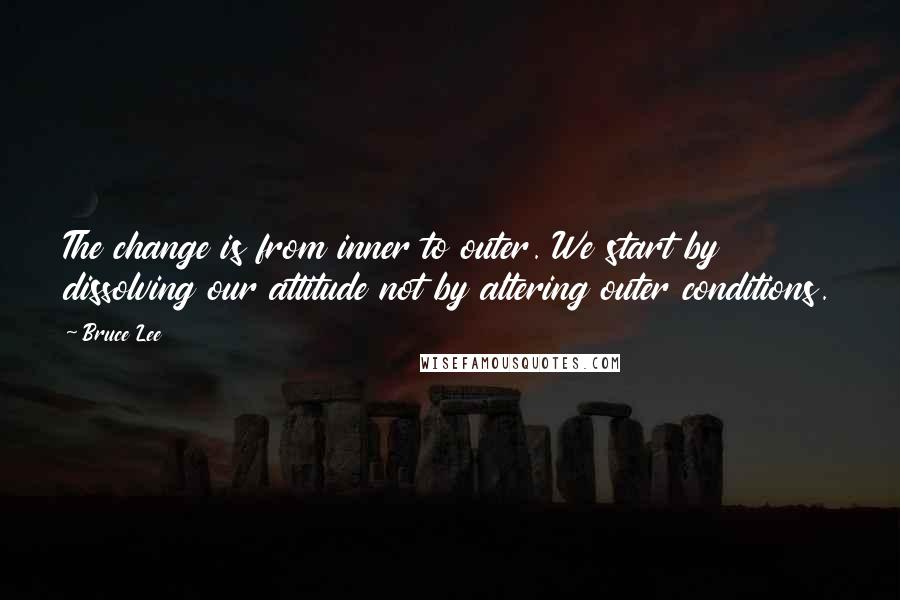 Bruce Lee Quotes: The change is from inner to outer. We start by dissolving our attitude not by altering outer conditions.