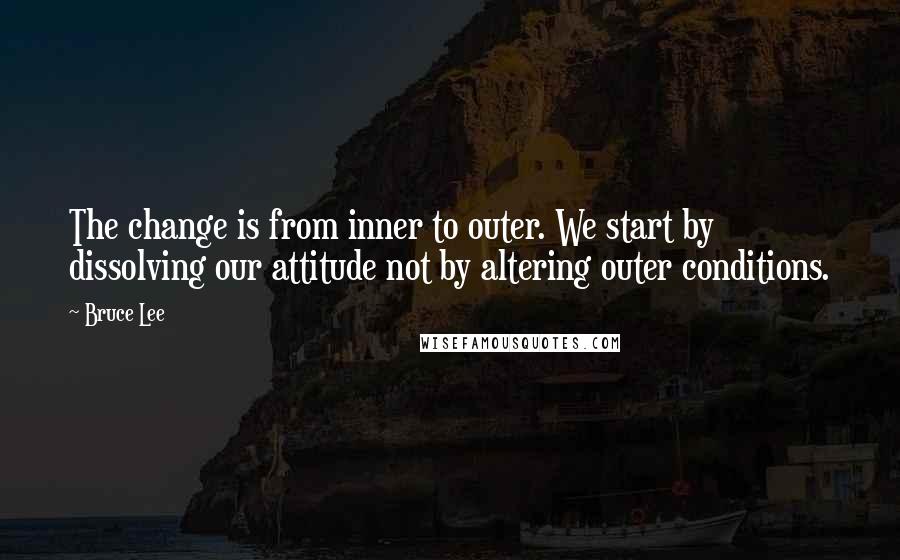 Bruce Lee Quotes: The change is from inner to outer. We start by dissolving our attitude not by altering outer conditions.