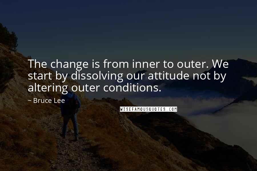 Bruce Lee Quotes: The change is from inner to outer. We start by dissolving our attitude not by altering outer conditions.