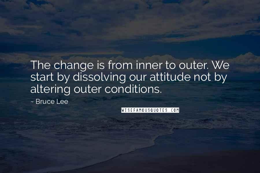 Bruce Lee Quotes: The change is from inner to outer. We start by dissolving our attitude not by altering outer conditions.